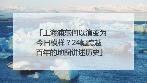 上海浦东何以演变为今日模样？24幅跨越百年的地图讲述历史